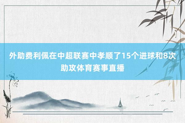 外助费利佩在中超联赛中孝顺了15个进球和8次助攻体育赛事直播