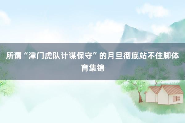 所谓“津门虎队计谋保守”的月旦彻底站不住脚体育集锦