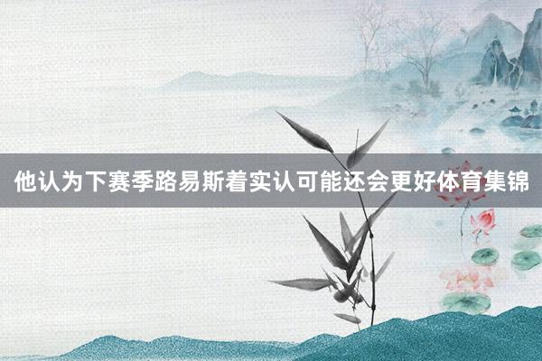 他认为下赛季路易斯着实认可能还会更好体育集锦