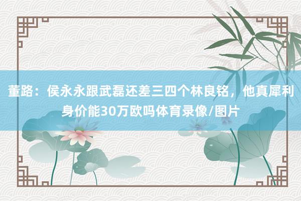 董路：侯永永跟武磊还差三四个林良铭，他真犀利身价能30万欧吗体育录像/图片