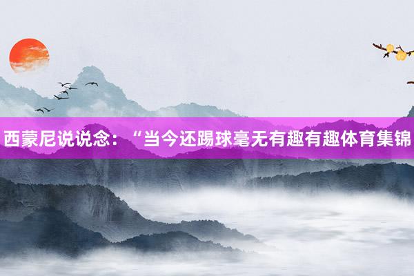西蒙尼说说念：“当今还踢球毫无有趣有趣体育集锦