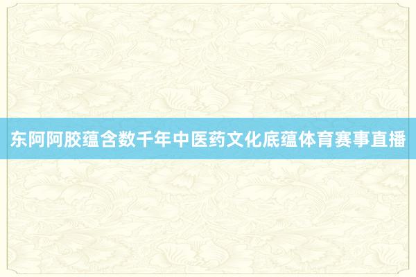 东阿阿胶蕴含数千年中医药文化底蕴体育赛事直播