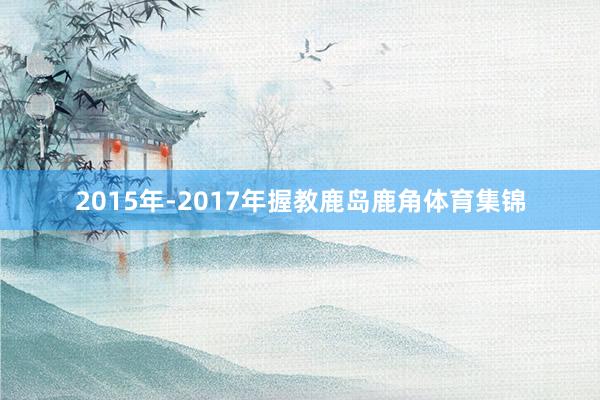 2015年-2017年握教鹿岛鹿角体育集锦