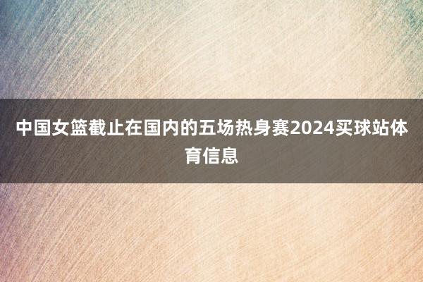 中国女篮截止在国内的五场热身赛2024买球站体育信息