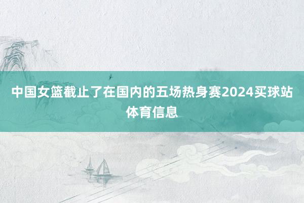 中国女篮截止了在国内的五场热身赛2024买球站体育信息