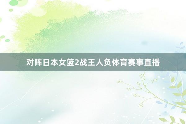 对阵日本女篮2战王人负体育赛事直播
