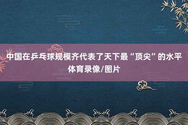中国在乒乓球规模齐代表了天下最“顶尖”的水平体育录像/图片