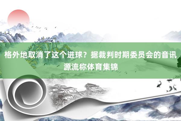 格外地取消了这个进球？据裁判时期委员会的音讯源流称体育集锦