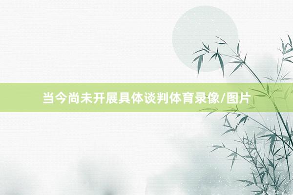 当今尚未开展具体谈判体育录像/图片
