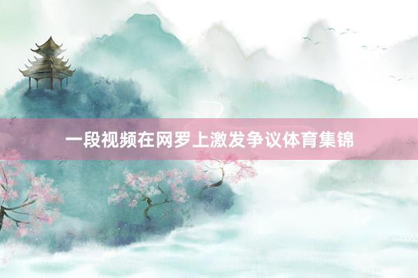 一段视频在网罗上激发争议体育集锦