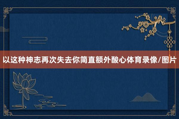 以这种神志再次失去你简直额外酸心体育录像/图片