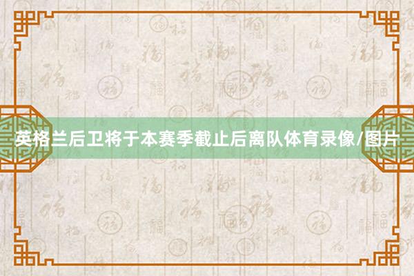 英格兰后卫将于本赛季截止后离队体育录像/图片