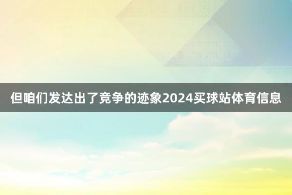 但咱们发达出了竞争的迹象2024买球站体育信息