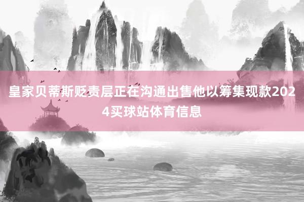 皇家贝蒂斯贬责层正在沟通出售他以筹集现款2024买球站体育信息