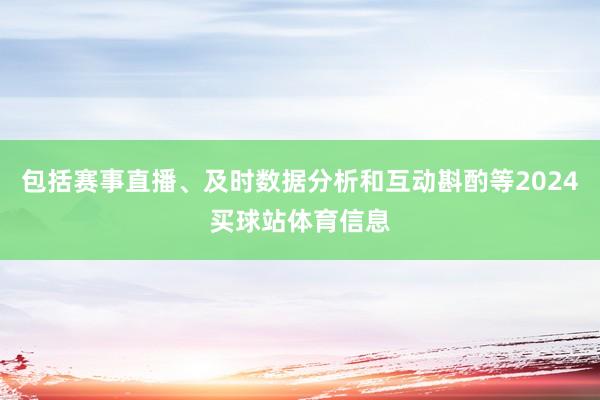 包括赛事直播、及时数据分析和互动斟酌等2024买球站体育信息