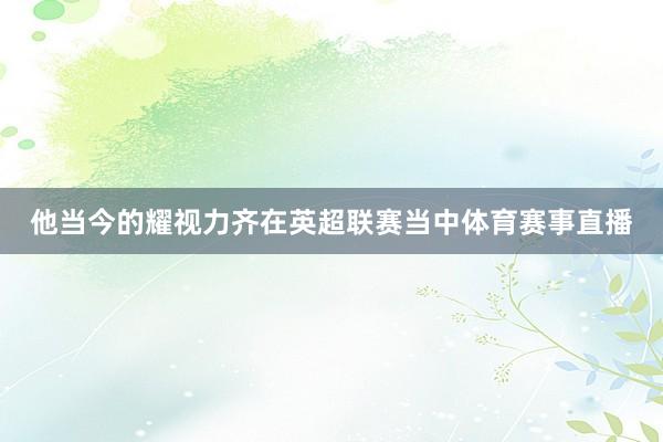 他当今的耀视力齐在英超联赛当中体育赛事直播
