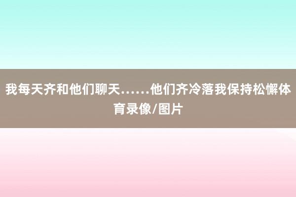 我每天齐和他们聊天……他们齐冷落我保持松懈体育录像/图片