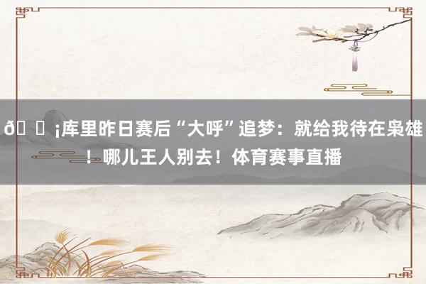 😡库里昨日赛后“大呼”追梦：就给我待在枭雄！哪儿王人别去！体育赛事直播