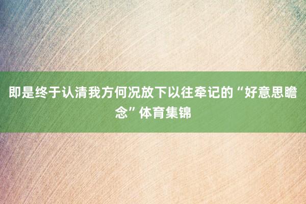 即是终于认清我方何况放下以往牵记的“好意思瞻念”体育集锦