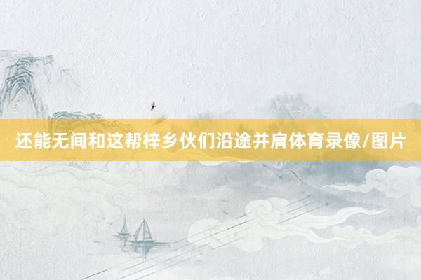 还能无间和这帮梓乡伙们沿途并肩体育录像/图片