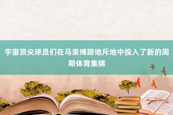 宇宙顶尖球员们在马束缚蹄地斥地中投入了新的周期体育集锦