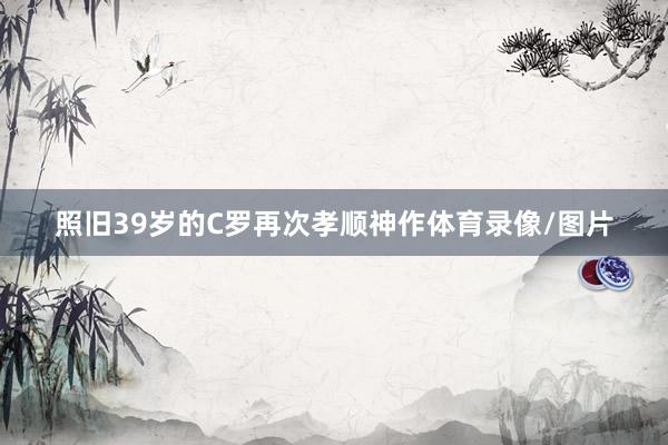 照旧39岁的C罗再次孝顺神作体育录像/图片
