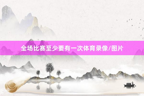 全场比赛至少要有一次体育录像/图片