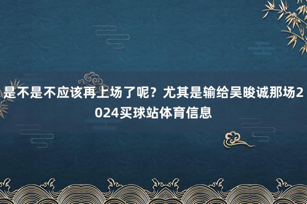是不是不应该再上场了呢？尤其是输给吴晙诚那场2024买球站体育信息