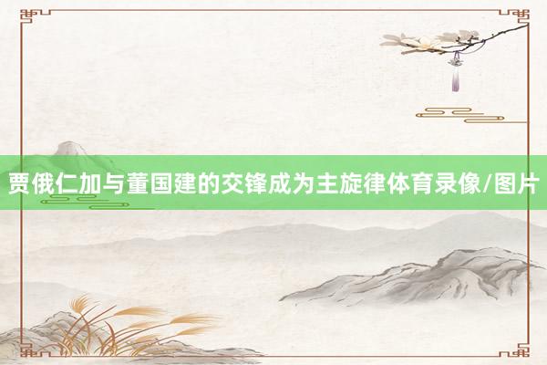 贾俄仁加与董国建的交锋成为主旋律体育录像/图片