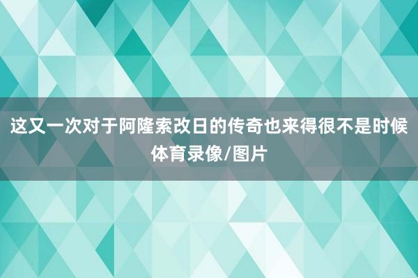 这又一次对于阿隆索改日的传奇也来得很不是时候体育录像/图片