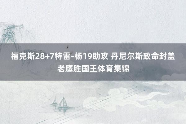 福克斯28+7特雷-杨19助攻 丹尼尔斯致命封盖老鹰胜国王体育集锦