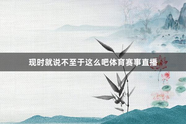 现时就说不至于这么吧体育赛事直播