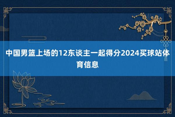中国男篮上场的12东谈主一起得分2024买球站体育信息