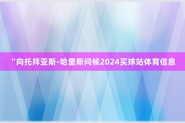 “向托拜亚斯-哈里斯问候2024买球站体育信息