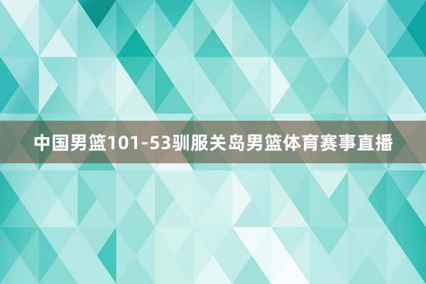 中国男篮101-53驯服关岛男篮体育赛事直播