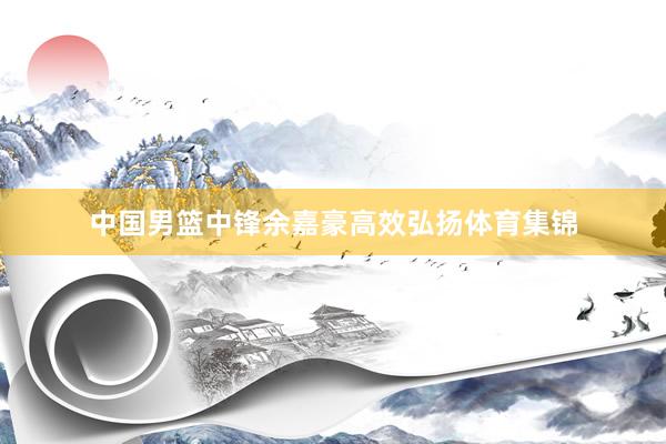 中国男篮中锋余嘉豪高效弘扬体育集锦