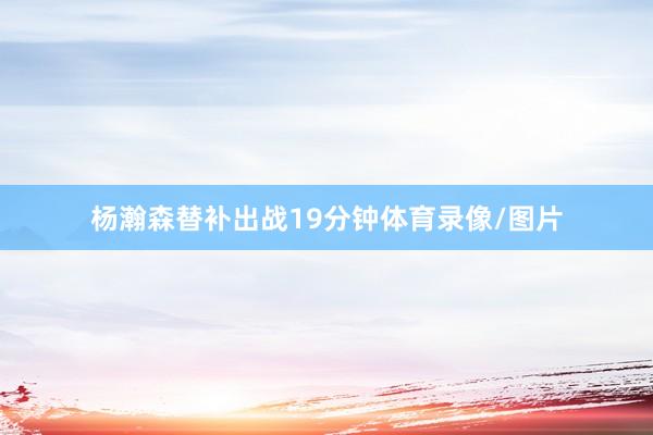 杨瀚森替补出战19分钟体育录像/图片