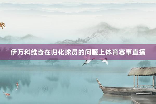 伊万科维奇在归化球员的问题上体育赛事直播