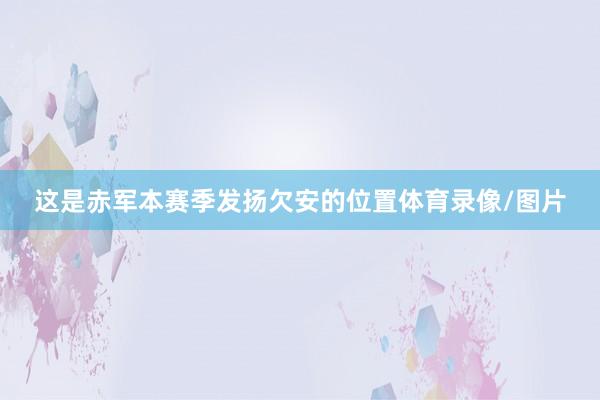 这是赤军本赛季发扬欠安的位置体育录像/图片