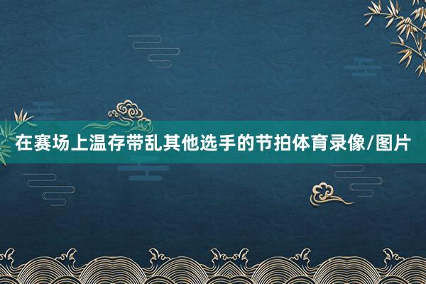 在赛场上温存带乱其他选手的节拍体育录像/图片