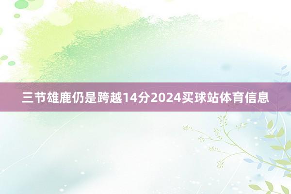 三节雄鹿仍是跨越14分2024买球站体育信息