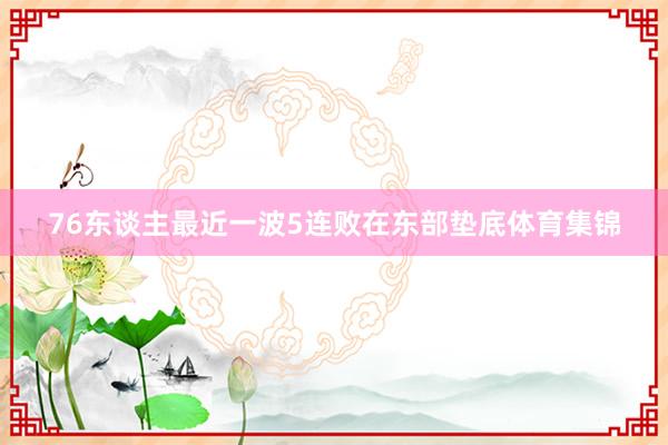 76东谈主最近一波5连败在东部垫底体育集锦