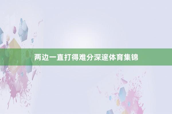 两边一直打得难分深邃体育集锦