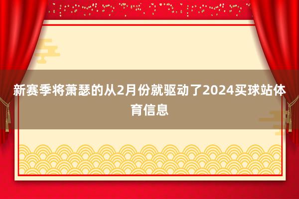 新赛季将萧瑟的从2月份就驱动了2024买球站体育信息