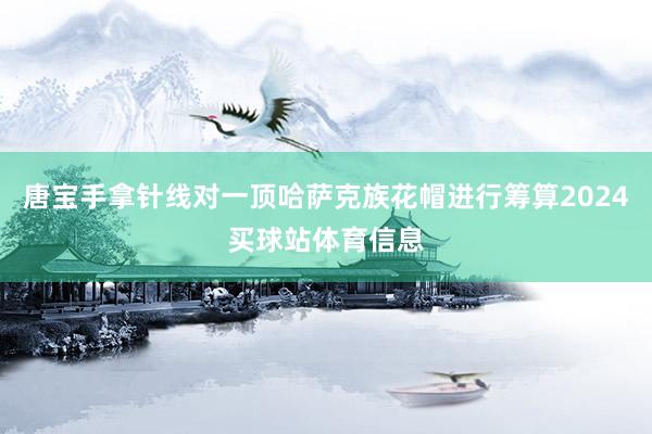 唐宝手拿针线对一顶哈萨克族花帽进行筹算2024买球站体育信息