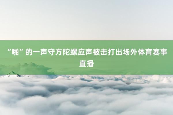 “啪”的一声守方陀螺应声被击打出场外体育赛事直播