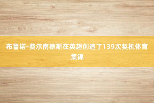 布鲁诺-费尔南德斯在英超创造了139次契机体育集锦