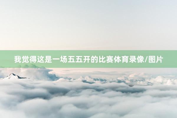 我觉得这是一场五五开的比赛体育录像/图片