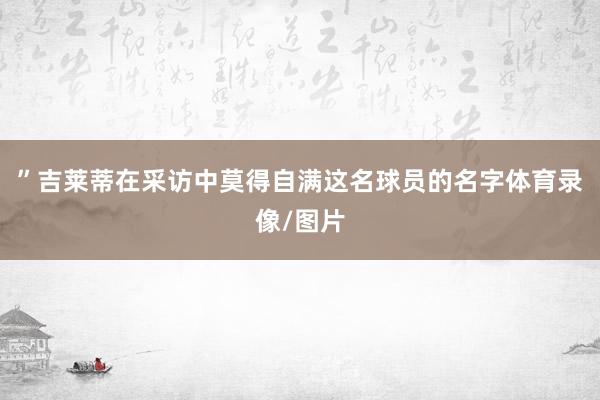 ”吉莱蒂在采访中莫得自满这名球员的名字体育录像/图片
