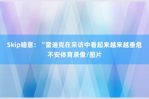 Skip暗意：“雷迪克在采访中看起来越来越垂危不安体育录像/图片